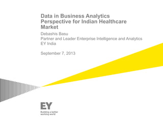 Data in Business Analytics
Perspective for Indian Healthcare
Market
Debashis Basu
Partner and Leader Enterprise Intelligence and Analytics
EY India
September 7, 2013
 