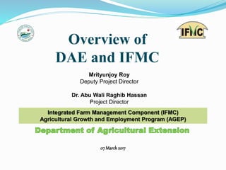 07 March 2017
Overview of
DAE and IFMC
Integrated Farm Management Component (IFMC)
Agricultural Growth and Employment Program (AGEP)
Mrityunjoy Roy
Deputy Project Director
Dr. Abu Wali Raghib Hassan
Project Director
 