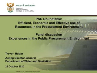 PRESENTATION TITLE
Presented by:
Name Surname
Directorate
Date
PSC Roundtable:
Efficient, Economic and Effective use of
Resources in the Procurement Environment
Panel discussion
Experiences in the Public Procurement Environment
Trevor Balzer
Acting Director-General
Department of Water and Sanitation
28 October 2020
 