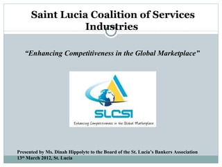 Saint Lucia Coalition of Services
                 Industries

   “Enhancing Competitiveness in the Global Marketplace”




Presented by Ms. Dinah Hippolyte to the Board of the St. Lucia’s Bankers Association
13th March 2012, St. Lucia
 