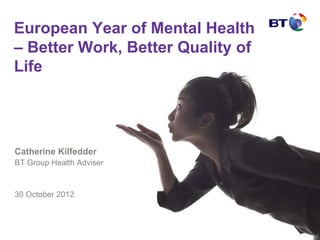 European Year of Mental Health
– Better Work, Better Quality of
Life




Catherine Kilfedder
BT Group Health Adviser


30 October 2012
 