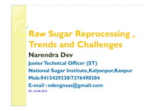 Raw Sugar Reprocessing ,
Trends and Challenges
Narendra DevNarendra Dev
JuniorTechnical Officer (ST)
National Sugar Institute,Kalyanpur,Kanpur
Mob:9415429330/7376498304
E-mail : ndevgnsas@gmail.com
On : 23.06.2016
 