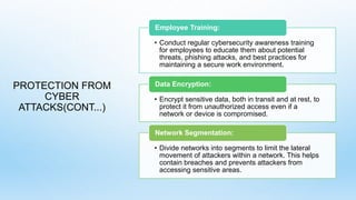 PROTECTION FROM
CYBER
ATTACKS(CONT...)
• Conduct regular cybersecurity awareness training
for employees to educate them about potential
threats, phishing attacks, and best practices for
maintaining a secure work environment.
Employee Training:
• Encrypt sensitive data, both in transit and at rest, to
protect it from unauthorized access even if a
network or device is compromised.
Data Encryption:
• Divide networks into segments to limit the lateral
movement of attackers within a network. This helps
contain breaches and prevents attackers from
accessing sensitive areas.
Network Segmentation:
 