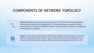COMPONENTS OF NETWORK TOPOLOGY
Switches: Switches operate at the data link layer (Layer 2) of the OSI model, connecting devices
through packet switching. With multiple ports for connected computers, switches efficiently
forward data frames based on destination addresses, supporting unicast, multicast, and broadcast
communications in a network.
Router: A router connects and manages traffic between networks, forwarding data to intended IP
addresses. It enables multiple devices to share an Internet connection, often linking local area
networks (LANs) and wide area networks (WANs), with one router typically sufficient for a LAN.
 