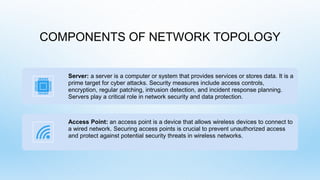 COMPONENTS OF NETWORK TOPOLOGY
Server: a server is a computer or system that provides services or stores data. It is a
prime target for cyber attacks. Security measures include access controls,
encryption, regular patching, intrusion detection, and incident response planning.
Servers play a critical role in network security and data protection.
Access Point: an access point is a device that allows wireless devices to connect to
a wired network. Securing access points is crucial to prevent unauthorized access
and protect against potential security threats in wireless networks.
 