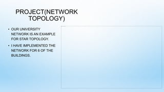 PROJECT(NETWORK
TOPOLOGY)
• OUR UNIVERSITY
NETWORK IS AN EXAMPLE
FOR STAR TOPOLOGY.
• I HAVE IMPLEMENTED THE
NETWORK FOR 6 OF THE
BUILDINGS.
 