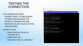 TESTING THE
CONNECTION
TO ASSESS NETWORK
CONNECTIONS, IT'S NECESSARY
TO SEND AND MEASURE THE
PACKETS TRANSMITTED AND
RECEIVED ON ANY DEVICE WITHIN
THE NETWORK.
STEPS TO DO
 FIRST OPEN ANY DEVICE BY
CLICKING ON IT.
 THEN OPEN CMD.
 THEN RUN "PING <IP_ADDRESS>"
 
