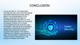 CONCLUSION
• THE OUTCOME OF THE PROPOSED
SYSTEM WILL BE A FAIL-SAFE BACKBONE
NETWORK INFRASTRUCTURE WHICH
MEETS THE REQUIREMENTS FOR
READILY AVAILABLE ACCESS TO
INFORMATION AND SECURITY OF THE
PRIVATE NETWORK, AND ALSO ENSURES
OPTIMIZED PRODUCTIVITY WHEN
TELECOMMUNICATION SERVICES ARE
ACCESSED. THE INSTALLED EQUIPMENT
ALLOWED TO ORGANIZE HIGH-SPEED
WIRED AND WIRELESS INTERNET
ACCESS THROUGHOUT THE WHOLE
COMPLEX OF HOSPITAL BUILDINGS AS
WELL AS PROVIDING TRANSFER OF ALL
TYPES OF DATA THROUGHOUT THE
SINGLE OPTIMIZED NETWORK.
 