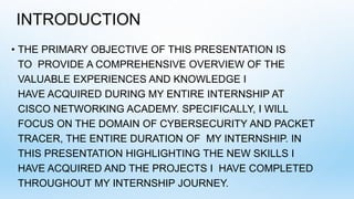INTRODUCTION
• THE PRIMARY OBJECTIVE OF THIS PRESENTATION IS
TO PROVIDE A COMPREHENSIVE OVERVIEW OF THE
VALUABLE EXPERIENCES AND KNOWLEDGE I
HAVE ACQUIRED DURING MY ENTIRE INTERNSHIP AT
CISCO NETWORKING ACADEMY. SPECIFICALLY, I WILL
FOCUS ON THE DOMAIN OF CYBERSECURITY AND PACKET
TRACER, THE ENTIRE DURATION OF MY INTERNSHIP. IN
THIS PRESENTATION HIGHLIGHTING THE NEW SKILLS I
HAVE ACQUIRED AND THE PROJECTS I HAVE COMPLETED
THROUGHOUT MY INTERNSHIP JOURNEY.
 