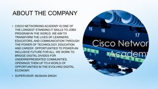 ABOUT THE COMPANY
• CISCO NETWORKING ACADEMY IS ONE OF
THE LONGEST STANDING IT SKILLS TO JOBS
PROGRAM IN THE WORLD. WE AIM TO
TRANSFORM THE LIVES OF LEARNERS,
EDUCATORS, AND COMMUNICATION THROUGH
THE POWER OF TECHNOLOGY, EDUCATION
AND CAREER OPPORTUNITIES TO POWER AN
INCLUSIVE FUTURE FOR ALL. WE WORK TO
BRIDGE DIGITAL DIVIDES FOR
UNDERREPRESENTED COMMUNITIES,
OPENINGS THEM UP TO A WORLD OF
OPPORTUNITIES IN THE EVOLVING DIGITAL
ECONOMY.
• SUPERVISOR: MUSKAN SINGH
 