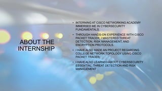 ABOUT THE
INTERNSHIP
• INTERNING AT CISCO NETWORKING ACADEMY
IMMERSED ME IN CYBERSECURITY
FUNDAMENTALS.
• THROUGH HANDS-ON EXPERIENCE WITH CISCO
PACKET TRACER, I MASTERED THREAT
DETECTION, RISK MANAGEMENT, AND
ENCRYPTION PROTOCOLS.
• I HAVE ALSO MADE AN PROJECT REGARDING
COLLEGE NETWORK TOPOLOGY USING CISCO
PACKET TRACER.
• I HAVE ALSO LEARNED ABOUT CYBERSECURITY
ESSENTIAL, THREAT DETECTION AND RISK
MANAGEMENT.
 