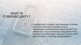 WHAT IS
CYBERSECURITY?
• CYBERSECURITY IS ABOUT SAFEGUARDING SYSTEMS
AND DATA FROM UNAUTHORIZED ACCESS,
EMPHASIZING CONFIDENTIALITY AND INTEGRITY. KEY
STRATEGIES, SUCH AS FIREWALLS AND ENCRYPTION,
COUNTER EVOLVING RISKS, ENSURING THE SECURITY
AND EFFICIENCY OF DIGITAL ENVIRONMENTS.
 