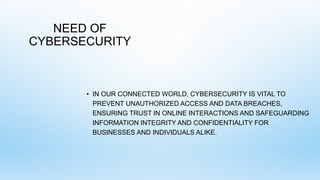 NEED OF
CYBERSECURITY
• IN OUR CONNECTED WORLD, CYBERSECURITY IS VITAL TO
PREVENT UNAUTHORIZED ACCESS AND DATA BREACHES,
ENSURING TRUST IN ONLINE INTERACTIONS AND SAFEGUARDING
INFORMATION INTEGRITY AND CONFIDENTIALITY FOR
BUSINESSES AND INDIVIDUALS ALIKE.
 