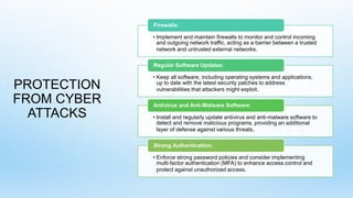 PROTECTION
FROM CYBER
ATTACKS
• Implement and maintain firewalls to monitor and control incoming
and outgoing network traffic, acting as a barrier between a trusted
network and untrusted external networks.
Firewalls:
• Keep all software, including operating systems and applications,
up to date with the latest security patches to address
vulnerabilities that attackers might exploit.
Regular Software Updates:
• Install and regularly update antivirus and anti-malware software to
detect and remove malicious programs, providing an additional
layer of defense against various threats.
Antivirus and Anti-Malware Software:
• Enforce strong password policies and consider implementing
multi-factor authentication (MFA) to enhance access control and
protect against unauthorized access.
Strong Authentication:
 