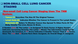 NON-SMALL CELL LUNG CANCER
STAGING
 Non-small Cell Lung Cancer Staging Uses The TNM
System:
 Tumour (T) Describes The Size Of The Original Tumour.
 Lymph Node (N) Indicates Whether The Cancer Is Present In The Lymph Nodes.
 Metastasis (M) Refers To Whether Cancer Has Spread To Other Parts Of The
Body, Usually The Liver, Bones Or Brain.
 A Number (0-4) Or The Letter X Is Assigned To Each Factor. A Higher Number
Indicates Increasing Severity. The Letter X Means The Information Could Not Be
Assessed. For Instance, A T1 Score Indicates A Smaller Tumour Than A T2 Score.
Once The T, N And M Scores Have Been Assigned, An Overall Stage Is Assigned.
 