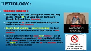 ETIOLOGY :
 Tobacco Smoke :-
 Smoking Is By Far The Leading Risk Factor For Lung
Cancer . About 80% Of Lung Cancer Deaths Are
Thought To Result From Smoking.
 Lung cancer is 10 times more common in cigarette
smokers than non smokers.
 Second hand smoking or passive smoking has been
identified as a possible cause of lung cancer in non
smokers.
 Risk is determined by the pack year history ( no. of
packs of cigarettes used each day , multiplied by the
no. of years smoked ) the age of initiation of smoking ,
the depth of inhalation , and the tar and nicotine levels
in the cigarettes smoked.
 
