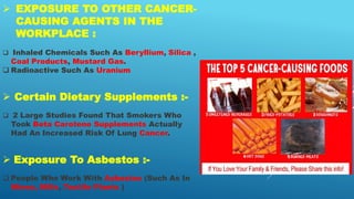  EXPOSURE TO OTHER CANCER-
CAUSING AGENTS IN THE
WORKPLACE :
 Inhaled Chemicals Such As Beryllium, Silica ,
Coal Products, Mustard Gas.
 Radioactive Such As Uranium
 Certain Dietary Supplements :-
 2 Large Studies Found That Smokers Who
Took Beta Carotene Supplements Actually
Had An Increased Risk Of Lung Cancer.
 Exposure To Asbestos :-
 People Who Work With Asbestos (Such As In
Mines, Mills, Textile Plants )
 