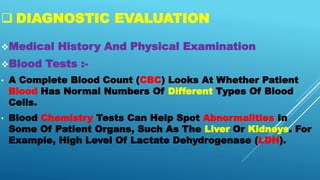  DIAGNOSTIC EVALUATION
Medical History And Physical Examination
Blood Tests :-
• A Complete Blood Count (CBC) Looks At Whether Patient
Blood Has Normal Numbers Of Different Types Of Blood
Cells.
• Blood Chemistry Tests Can Help Spot Abnormalities In
Some Of Patient Organs, Such As The Liver Or Kidneys. For
Example, High Level Of Lactate Dehydrogenase (LDH).
 