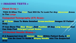  IMAGING TESTS :-
 Chest X-ray :-
• THIS IS Often The First Test Will Do To Look For Any Abnormal Areas
In The Lungs
 Computed Tomography (CT) Scan:-
• A CT Scan Uses To Make Detailed Cross-sectional Images Of Patient
Body
• IT Can Show The Size, Shape, And Position Of Any Lung Tumours And
Can Help Find Enlarged Lymph Nodes
 CT-Guided Needle Biopsy :-
• If A Suspected Area Of Cancer Is Deep Within Patient Body, A CT
Scan Can Be Used To Guide A Biopsy Needle Into The Suspected
Area
 