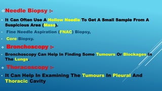 Needle Biopsy :-
 It Can Often Use A Hollow Needle To Get A Small Sample From A
Suspicious Area (Mass).
• Fine Needle Aspiration (FNAC) Biopsy,
• Core Biopsy.
 Bronchoscopy :-
• Bronchoscopy Can Help In Finding Some Tumours Or Blockages In
The Lungs.
 Thoracoscopy :-
• It Can Help In Examining The Tumours In Pleural And
Thoracic Cavity
 