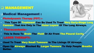  MANAGEMENT
Medical Management :
 Photodynamic Therapy (PDT) :-
 This Type Of Treatment Can Be Used To Treat Very Early-Stage Lung
Cancers That Are Only In The Outer Layers Of The Lung Airways.
 Thoracentesis:-
 This Is Done To Drain The Fluid Or Air From The Pleural Cavity .
 LASER THERAPY:-
 Used To Treat Very Small Tumours In The Linings Of Airways.
 Open Up Airways Blocked By Larger Tumours To Help People Breathe
Better.
 