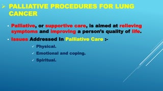  PALLIATIVE PROCEDURES FOR LUNG
CANCER
 Palliative, or supportive care, is aimed at relieving
symptoms and improving a person’s quality of life.
 Issues Addressed In Palliative Care :-
 Physical.
 Emotional and coping.
 Spiritual.
 