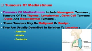  Tumours Of Mediastinum
Tumours Of Mediastinum Include Neurogenic Tumours ,
Tumours Of The Thymus , Lymphomas , Germ Cell Tumours
, Cysts And Mesenchymal Tumours .
 These Tumours May Be Malignant Or Benign .
They Are Usually Described In Relation To Location :
Anterior
Middle
Posterior
 