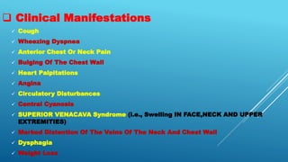  Clinical Manifestations
 Cough
 Wheezing Dyspnea
 Anterior Chest Or Neck Pain
 Bulging Of The Chest Wall
 Heart Palpitations
 Angina
 Circulatory Disturbances
 Central Cyanosis
 SUPERIOR VENACAVA Syndrome (i.e., Swelling IN FACE,NECK AND UPPER
EXTREMITIES)
 Marked Distention Of The Veins Of The Neck And Chest Wall
 Dysphagia
 Weight Loss
 