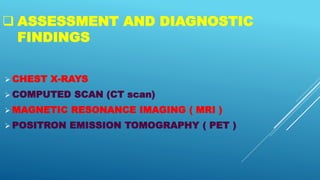  ASSESSMENT AND DIAGNOSTIC
FINDINGS
 CHEST X-RAYS
 COMPUTED SCAN (CT scan)
 MAGNETIC RESONANCE IMAGING ( MRI )
 POSITRON EMISSION TOMOGRAPHY ( PET )
 