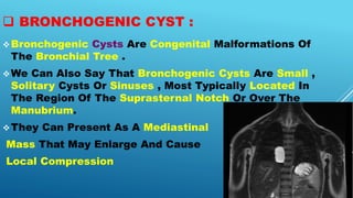  BRONCHOGENIC CYST :
Bronchogenic Cysts Are Congenital Malformations Of
The Bronchial Tree .
We Can Also Say That Bronchogenic Cysts Are Small ,
Solitary Cysts Or Sinuses , Most Typically Located In
The Region Of The Suprasternal Notch Or Over The
Manubrium.
They Can Present As A Mediastinal
Mass That May Enlarge And Cause
Local Compression
 