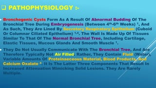  PATHOPHYSIOLOGY :-
 Bronchogenic Cysts Form As A Result Of Abnormal Budding Of The
Bronchial Tree During Embryogenesis (Between 4th-6th Weeks) 1, And
As Such, They Are Lined By Secretory Respiratory Epithelium (Cuboid
Or Columnar Ciliated Epithelium) 1,4. The Wall Is Made Up Of Tissues
Similar To That Of The Normal Bronchial Tree, Including Cartilage,
Elastic Tissues, Mucous Glands And Smooth Muscle 1.
 They Do Not Usually Communicate With The Bronchial Tree, And Are
Therefore Typically Not Air Filled. Rather, They Contain Fluid (Water),
Variable Amounts Of Proteinaeceous Material, Blood Products, And
Calcium Oxalate 4. It Is The Latter Three Components That Result In
Increased Attenuation Mimicking Solid Lesions. They Are Rarely
Multiple.
 