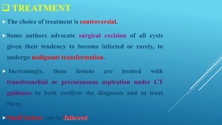  TREATMENT
The choice of treatment is controversial.
Some authors advocate surgical excision of all cysts
given their tendency to become infected or rarely, to
undergo malignant transformation.
 Increasingly, these lesions are treated with
transbronchial or percutaneous aspiration under CT
guidance to both confirm the diagnosis and to treat
them.
Small lesions can be followed.
 