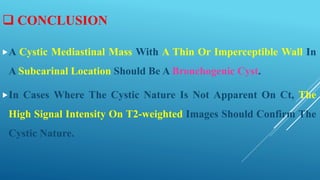  CONCLUSION
A Cystic Mediastinal Mass With A Thin Or Imperceptible Wall In
A Subcarinal Location Should Be A Bronchogenic Cyst.
In Cases Where The Cystic Nature Is Not Apparent On Ct, The
High Signal Intensity On T2-weighted Images Should Confirm The
Cystic Nature.
 