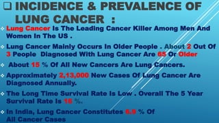  INCIDENCE & PREVALENCE OF
LUNG CANCER :
 Lung Cancer Is The Leading Cancer Killer Among Men And
Women In The US .
 Lung Cancer Mainly Occurs In Older People . About 2 Out Of
3 People Diagnosed With Lung Cancer Are 65 Or Older
 About 15 % Of All New Cancers Are Lung Cancers.
 Approximately 2,13,000 New Cases Of Lung Cancer Are
Diagnosed Annually.
 The Long Time Survival Rate Is Low . Overall The 5 Year
Survival Rate Is 16 %.
 In India, Lung Cancer Constitutes 6.9 % Of
All Cancer Cases
 