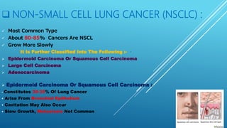  NON-SMALL CELL LUNG CANCER (NSCLC) :
 Most Common Type
 About 80-85% Cancers Are NSCL
 Grow More Slowly
It Is Further Classified Into The Following :-
 Epidermoid Carcinoma Or Squamous Cell Carcinoma
 Large Cell Carcinoma
 Adenocarcinoma
 Epidermoid Carcinoma Or Squamous Cell Carcinoma :
 Constitutes 30-35% Of Lung Cancer
 Arise From Bronchial Epithelium
 Cavitation May Also Occur
 Slow Growth, Metastasis Not Common
 