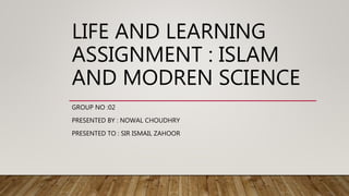 LIFE AND LEARNING
ASSIGNMENT : ISLAM
AND MODREN SCIENCE
GROUP NO :02
PRESENTED BY : NOWAL CHOUDHRY
PRESENTED TO : SIR ISMAIL ZAHOOR
 