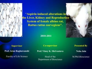 “Aspirin induced alterations in
                  the Liver, Kidney and Reproductive
                      System of female albino rat,
                       Rattus rattus norvegicus”.


                               2010-2011


      Supervisor                  Co-supervisor            Presented By

Prof. Arun Raghuwanshi      Prof. Vinoy K. Shrivastava      Neha Jain

 Faculty of Life Science           Head of the           M.Phil.Bioscience
                             Department of Bioscience
 