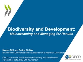 Biodiversity and Development:
Mainstreaming and Managing for Results
Megha SUD and Galina ALOVA
Environment Directorate and Development Co-operation Directorate
OECD side-event ‘Mainstreaming Biodiversity and Development’
7 December 2016, CBD COP13, Cancún
 