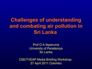 Challenges of understanding and combating air pollution in Sri Lanka   Prof O A Ileperuma University of Peradeniya Sri Lanka CSE/TVEAP Media Briefing Workshop:  27 April 2011 Colombo 