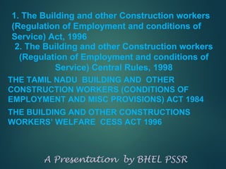1. The Building and other Construction workers
(Regulation of Employment and conditions of
Service) Act, 1996
THE TAMIL NADU BUILDING AND OTHER
CONSTRUCTION WORKERS (CONDITIONS OF
EMPLOYMENT AND MISC PROVISIONS) ACT 1984
THE BUILDING AND OTHER CONSTRUCTIONS
WORKERS’ WELFARE CESS ACT 1996
A Presentation by BHEL PSSR
2. The Building and other Construction workers
(Regulation of Employment and conditions of
Service) Central Rules, 1998
 