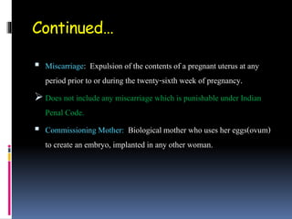 Continued…
 Miscarriage: Expulsion of the contents of a pregnant uterus at any
period prior to or during the twenty-sixth week of pregnancy.
 Does not include any miscarriage which is punishable under Indian
Penal Code.
 Commissioning Mother: Biological mother who uses her eggs(ovum)
to create an embryo, implanted in any other woman.
 