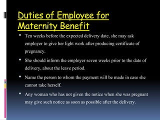 Duties of Employee for
Maternity Benefit
• Ten weeks before the expected delivery date, she may ask
employer to give her light work after producing certificate of
pregnancy.
• She should inform the employer seven weeks prior to the date of
delivery, about the leave period.
• Name the person to whom the payment will be made in case she
cannot take herself.
• Any woman who has not given the notice when she was pregnant
may give such notice as soon as possible after the delivery.
 