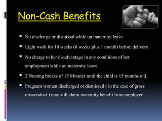 Non-Cash Benefits
 No discharge or dismissal while on maternity leave.
 Light work for 10 weeks (6 weeks plus 1 month) before delivery.
 No charge to her disadvantage in any conditions of her
employment while on maternity leave.
 2 Nursing breaks of 15 Minutes until the child is 15 months old.
 Pregnant women discharged or dismissed ( in the case of gross
misconduct ) may still claim maternity benefit from employer.
 