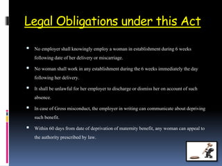 Legal Obligations under this Act
 No employer shall knowingly employ a woman in establishmentduring 6 weeks
following date of her deliveryor miscarriage.
 No woman shall work in any establishment during the6 weeks immediately theday
following her delivery.
 It shall be unlawful for her employerto discharge ordismiss her on account of such
absence.
 In case of Gross misconduct, the employerin writing can communicate about depriving
such benefit.
 Within 60 days from date of deprivationof maternitybenefit, any woman can appeal to
the authorityprescribedby law.
 