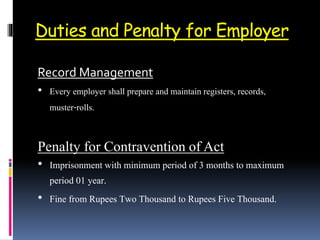 Duties and Penalty for Employer
Record Management
• Every employer shall prepare and maintain registers, records,
muster-rolls.
Penalty for Contravention of Act
• Imprisonment with minimum period of 3 months to maximum
period 01 year.
• Fine from Rupees Two Thousand to Rupees Five Thousand.
 