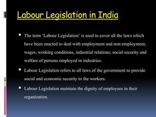 Labour Legislation in India
 The term ‘Labour Legislation’ is used to cover all the laws which
have been enacted to deal with employment and non-employment,
wages, working conditions, industrial relations, social security and
welfare of persons employed in industries.
 Labour Legislation refers to all laws of the government to provide
social and economic security to the workers.
 Labour Legislation maintain the dignity of employees in their
organization.
 