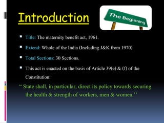 Introduction
 Title: The maternity benefit act, 1961.
 Extend: Whole of the India (Including J&K from 1970)
 Total Sections: 30 Sections.
 This act is enacted on the basis of Article 39(e) & (f) of the
Constitution:
“ State shall, in particular, direct its policy towards securing
the health & strength of workers, men & women.’’
 
