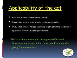Applicability of the act
 Where 10 or more workers are employed.
 Every establishment being a factory, mine or plantation.
 Every establishment where persons are employed for the exhibition of
equestrian, acrobatic & other performances.
‘ The State Government with the approval of Central
Government may extend it to other establishments after
giving 2 months notice.’
 