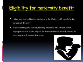 Eligibility for maternity benefit
 Must have worked in the establishment for 80 days in 12 months before
her date of Delivery.
 Woman earning less than 15,000 may be offered ESI scheme by her
employer and will not be eligible for maternity benefit but will receive the
maternity benefit under ESI scheme.
 