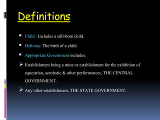 Definitions
 Child : Includes a still-born child.
 Delivery: The birth of a child.
 Appropriate Government includes:
 Establishment being a mine or establishment for the exhibition of
equestrian, acrobatic & other performances, THE CENTRAL
GOVERNMENT.
 Any other establishment, THE STATE GOVERNMENT.
 